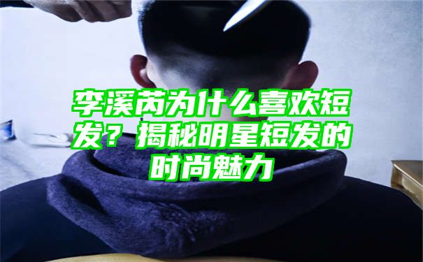 李溪芮为什么喜欢短发？揭秘明星短发的时尚魅力