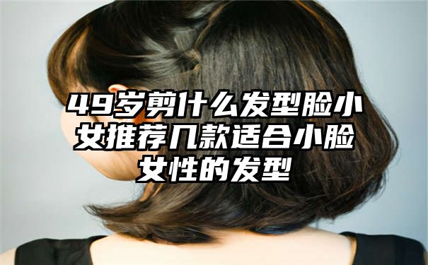 49岁剪什么发型脸小女推荐几款适合小脸女性的发型