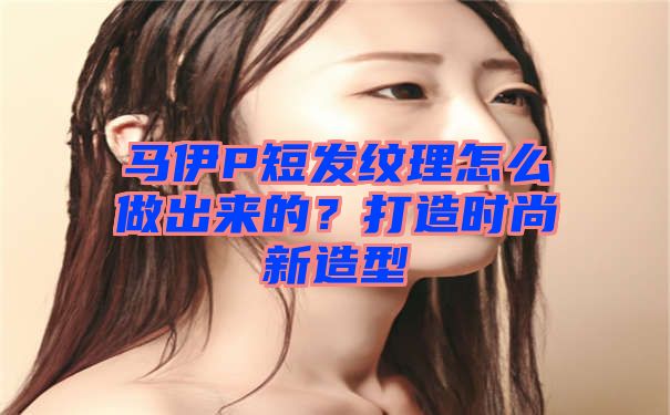 马伊P短发纹理怎么做出来的？打造时尚新造型