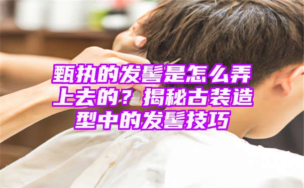 甄执的发髻是怎么弄上去的？揭秘古装造型中的发髻技巧