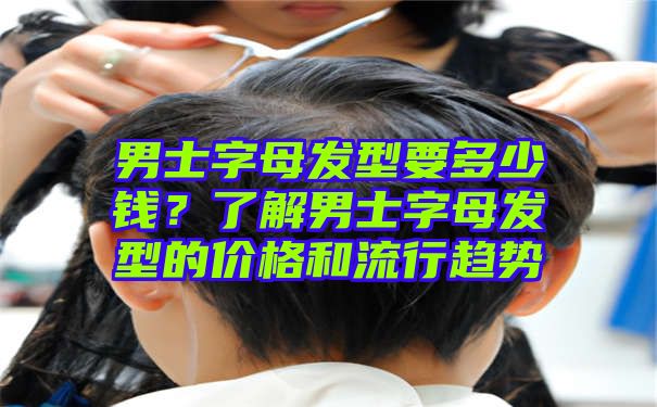 男士字母发型要多少钱？了解男士字母发型的价格和流行趋势