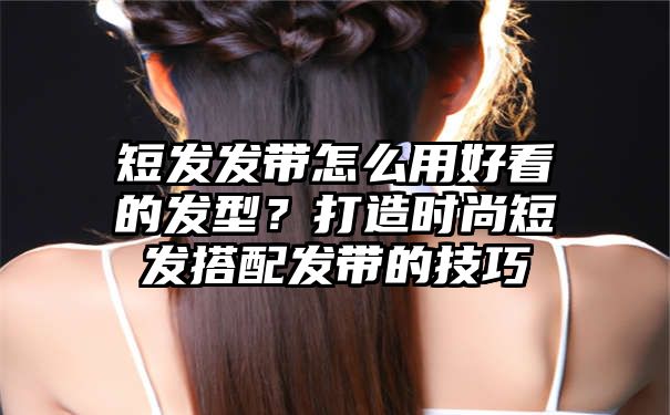 短发发带怎么用好看的发型？打造时尚短发搭配发带的技巧