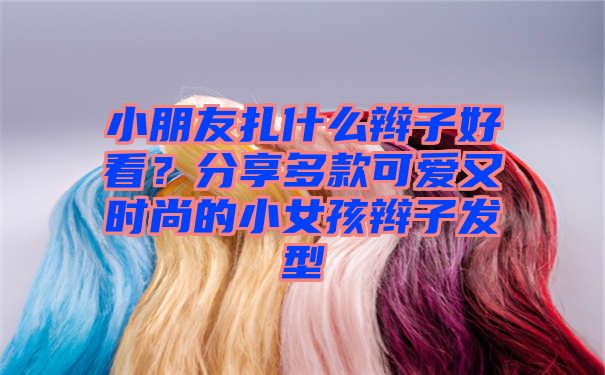 小朋友扎什么辫子好看？分享多款可爱又时尚的小女孩辫子发型