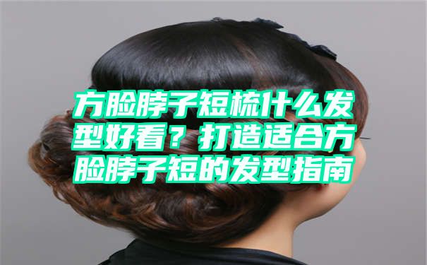 方脸脖子短梳什么发型好看？打造适合方脸脖子短的发型指南