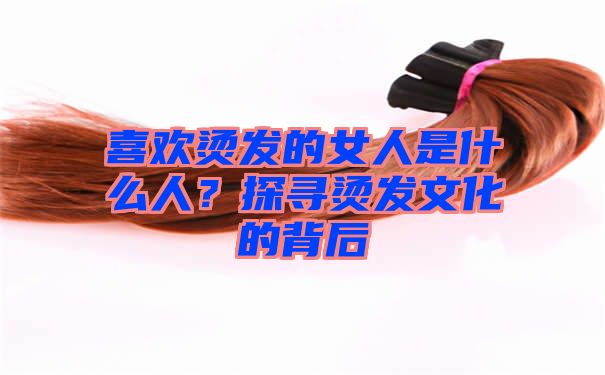 喜欢烫发的女人是什么人？探寻烫发文化的背后