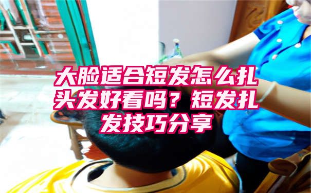 大脸适合短发怎么扎头发好看吗？短发扎发技巧分享