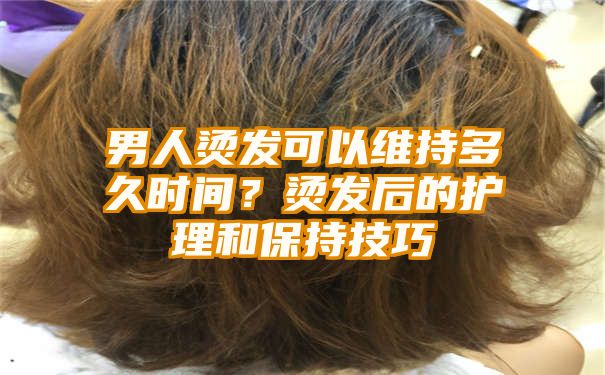 男人烫发可以维持多久时间？烫发后的护理和保持技巧