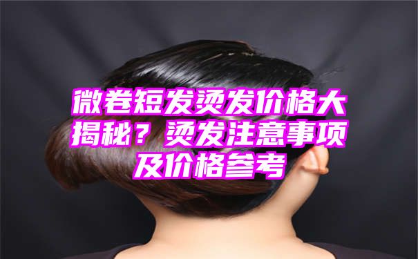 微卷短发烫发价格大揭秘？烫发注意事项及价格参考