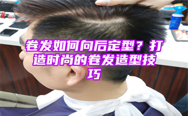 卷发如何向后定型？打造时尚的卷发造型技巧