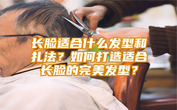 长脸适合什么发型和扎法？如何打造适合长脸的完美发型？