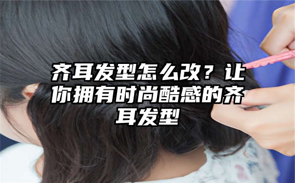 齐耳发型怎么改？让你拥有时尚酷感的齐耳发型