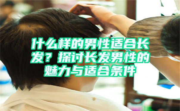 什么样的男性适合长发？探讨长发男性的魅力与适合条件