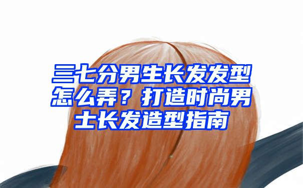 三七分男生长发发型怎么弄？打造时尚男士长发造型指南