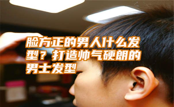 脸方正的男人什么发型？打造帅气硬朗的男士发型