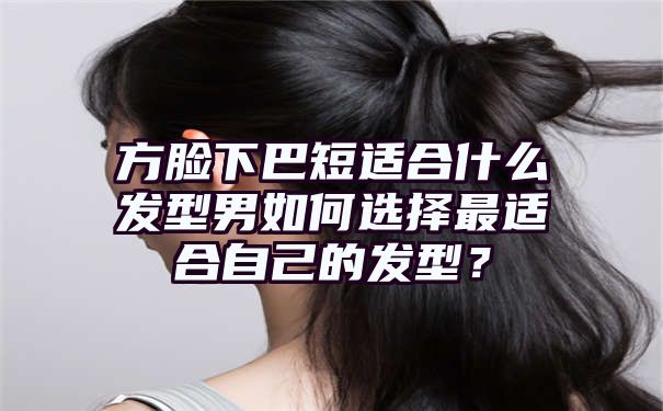 方脸下巴短适合什么发型男如何选择最适合自己的发型？