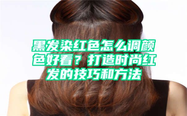 黑发染红色怎么调颜色好看？打造时尚红发的技巧和方法