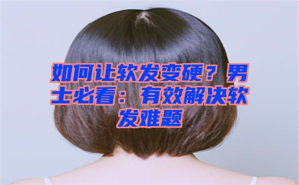 如何让软发变硬？男士必看：有效解决软发难题