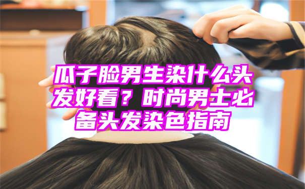 瓜子脸男生染什么头发好看？时尚男士必备头发染色指南