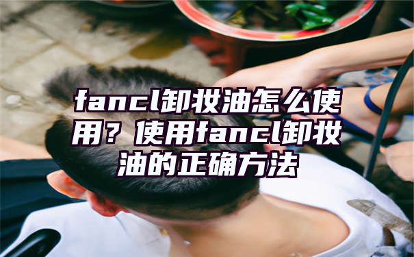 fancl卸妆油怎么使用？使用fancl卸妆油的正确方法