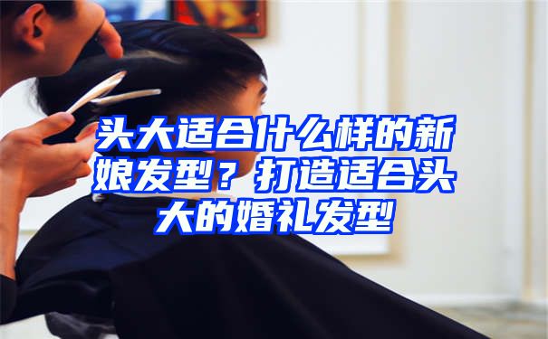 头大适合什么样的新娘发型？打造适合头大的婚礼发型