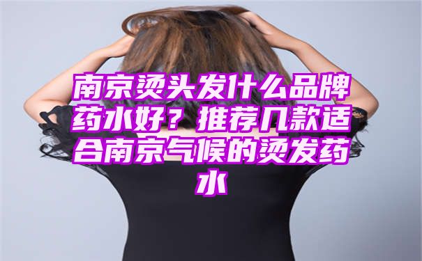 南京烫头发什么品牌药水好？推荐几款适合南京气候的烫发药水