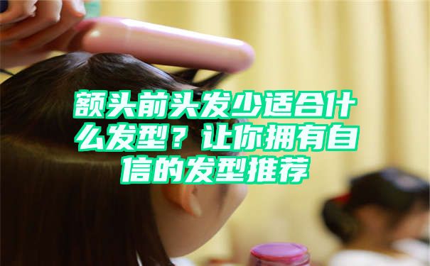 额头前头发少适合什么发型？让你拥有自信的发型推荐