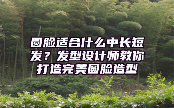 圆脸适合什么中长短发？发型设计师教你打造完美圆脸造型