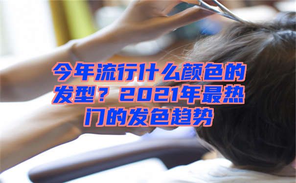 今年流行什么颜色的发型？2021年最热门的发色趋势