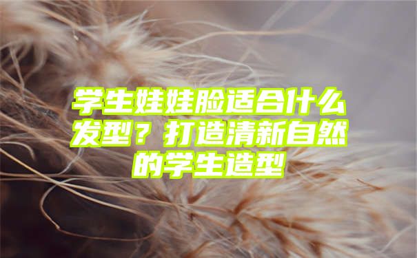 学生娃娃脸适合什么发型？打造清新自然的学生造型