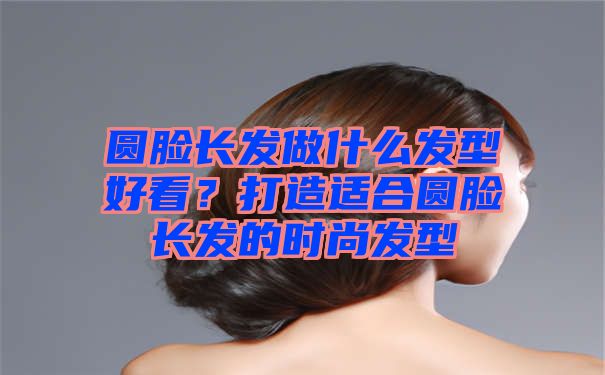 圆脸长发做什么发型好看？打造适合圆脸长发的时尚发型