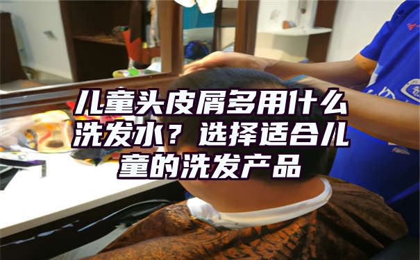 儿童头皮屑多用什么洗发水？选择适合儿童的洗发产品