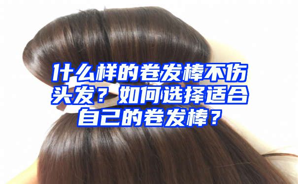 什么样的卷发棒不伤头发？如何选择适合自己的卷发棒？