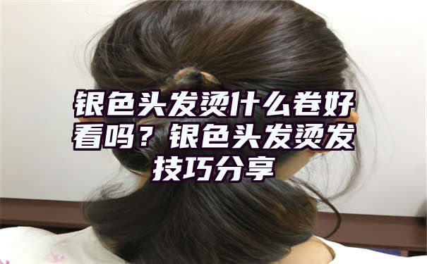 银色头发烫什么卷好看吗？银色头发烫发技巧分享