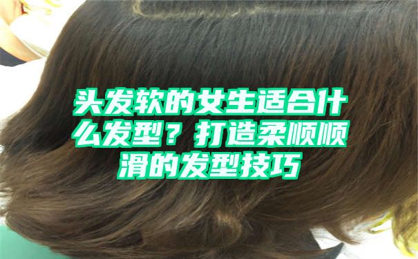 头发软的女生适合什么发型？打造柔顺顺滑的发型技巧