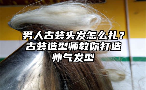 男人古装头发怎么扎？古装造型师教你打造帅气发型