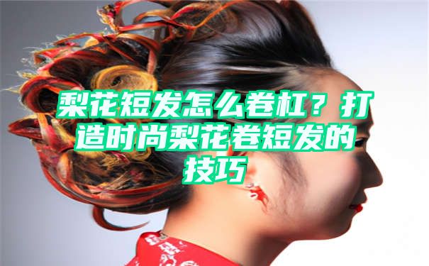 梨花短发怎么卷杠？打造时尚梨花卷短发的技巧