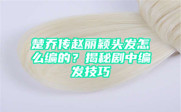 楚乔传赵丽颖头发怎么编的？揭秘剧中编发技巧