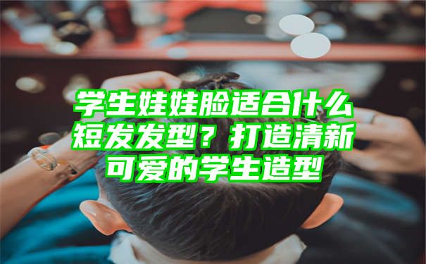 学生娃娃脸适合什么短发发型？打造清新可爱的学生造型