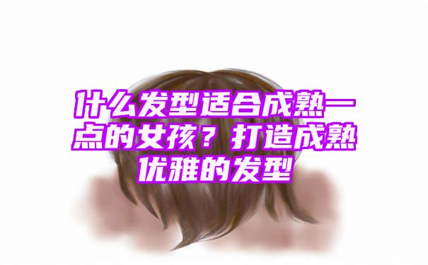 什么发型适合成熟一点的女孩？打造成熟优雅的发型