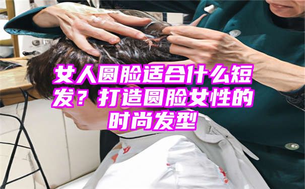 女人圆脸适合什么短发？打造圆脸女性的时尚发型