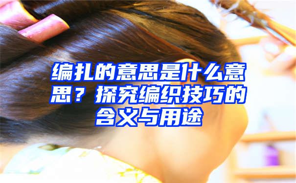 编扎的意思是什么意思？探究编织技巧的含义与用途