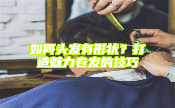 如何头发有形状？打造魅力卷发的技巧