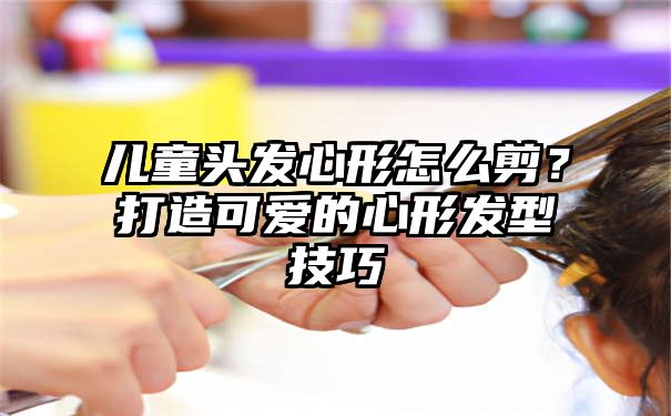 儿童头发心形怎么剪？打造可爱的心形发型技巧