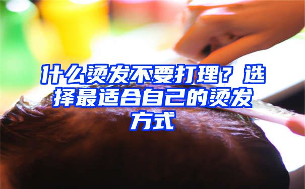 什么烫发不要打理？选择最适合自己的烫发方式