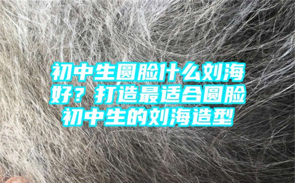 初中生圆脸什么刘海好？打造最适合圆脸初中生的刘海造型