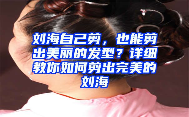 刘海自己剪，也能剪出美丽的发型？详细教你如何剪出完美的刘海