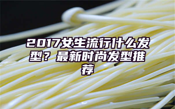 2017女生流行什么发型？最新时尚发型推荐