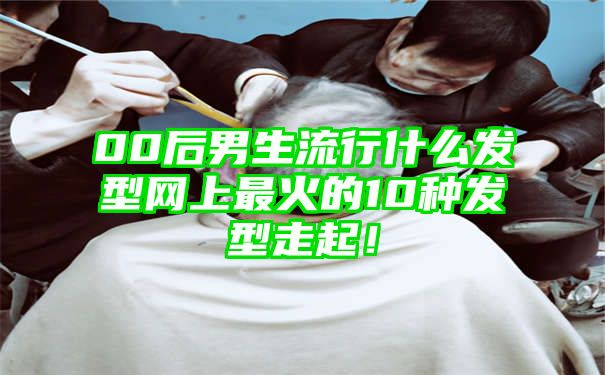 00后男生流行什么发型网上最火的10种发型走起！