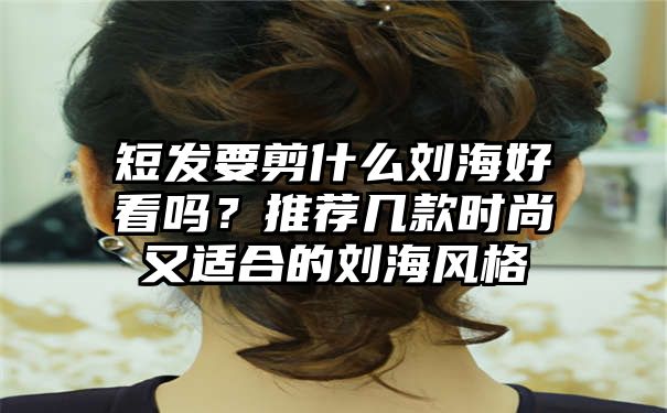 短发要剪什么刘海好看吗？推荐几款时尚又适合的刘海风格