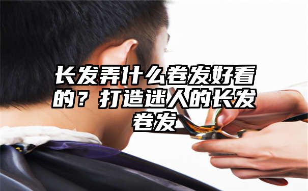 长发弄什么卷发好看的？打造迷人的长发卷发